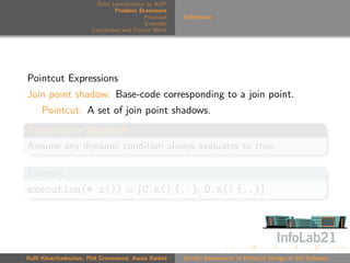 Brief Introduction to AOP
                               Problem Statement
                                          Proposal   Deﬁnitions
                                          Example
                      Conclusion and Future Work




Pointcut Expressions
Join point shadow: Base-code corresponding to a join point.
     Pointcut: A set of join point shadows.
Conservative Approach
Assume any dynamic condition always evaluates to true.

Example
execution(* x()) ≡ {C.x() {..}, D.x() {..}}




Raﬃ Khatchadourian, Phil Greenwood, Awais Rashid     On the Assessment of Pointcut Design in AO Software
 