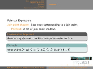 Brief Introduction to AOP
                               Problem Statement
                                          Proposal   Deﬁnitions
                                          Example
                      Conclusion and Future Work




Pointcut Expressions
Join point shadow: Base-code corresponding to a join point.
     Pointcut: A set of join point shadows.
Conservative Approach
Assume any dynamic condition always evaluates to true.

Example
execution(* x()) ≡ {C.x() {..}, D.x() {..}}




Raﬃ Khatchadourian, Phil Greenwood, Awais Rashid     On the Assessment of Pointcut Design in AO Software
 