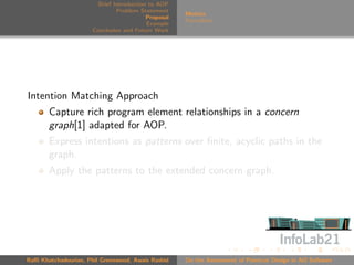 Brief Introduction to AOP
                               Problem Statement
                                                     Metrics
                                          Proposal
                                                     Formalism
                                          Example
                      Conclusion and Future Work




Intention Matching Approach
       Capture rich program element relationships in a concern
       graph[1] adapted for AOP.
       Express intentions as patterns over ﬁnite, acyclic paths in the
       graph.
       Apply the patterns to the extended concern graph.




Raﬃ Khatchadourian, Phil Greenwood, Awais Rashid     On the Assessment of Pointcut Design in AO Software
 