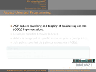 Brief Introduction to AOP
                                 Problem Statement
                                            Proposal
                                            Example
                        Conclusion and Future Work


Aspect-Oriented Programming


         AOP reduces scattering and tangling of crosscutting concern
         (CCCs) implementations.
         Developer speciﬁes behavior (advice).
         Advice is composed at speciﬁc execution points (join points).
         Join points speciﬁed via pointcut expressions (PCEs).
  Example
  execution(* Foo.*(..))
  execution(* Foo.methodA())



  Raﬃ Khatchadourian, Phil Greenwood, Awais Rashid     On the Assessment of Pointcut Design in AO Software
 
