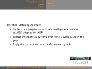 Brief Introduction to AOP
                               Problem Statement
                                                     Metrics
                                          Proposal
                                                     Formalism
                                          Example
                      Conclusion and Future Work




Intention Matching Approach
       Capture rich program element relationships in a concern
       graph[1] adapted for AOP.
       Express intentions as patterns over ﬁnite, acyclic paths in the
       graph.
       Apply the patterns to the extended concern graph.




Raﬃ Khatchadourian, Phil Greenwood, Awais Rashid     On the Assessment of Pointcut Design in AO Software
 