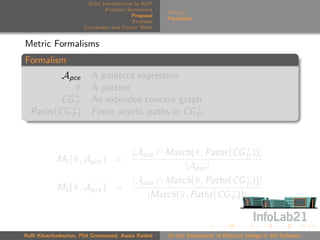 Brief Introduction to AOP
                               Problem Statement
                                                     Metrics
                                          Proposal
                                                     Formalism
                                          Example
                      Conclusion and Future Work


Metric Formalisms
Formalism
         Apce            A pointcut expression
            π
            ˆ            A pattern
            +
         CG P            An extended concern graph
  Paths(CG + )
           P             Finite acyclic paths in CG +
                                                    P




                                         |Apce ∩ Match(ˆ , Paths(CG + ))|
                                                       π            P
            M1 (ˆ , Apce ) =
                π
                                                     |Apce |
                                         |Apce ∩ Match(ˆ , Paths(CG + ))|
                                                        π           P
            M2 (ˆ , Apce ) =
                π
                                            |Match(ˆ , Paths(CG + ))|
                                                   π             P




Raﬃ Khatchadourian, Phil Greenwood, Awais Rashid     On the Assessment of Pointcut Design in AO Software
 
