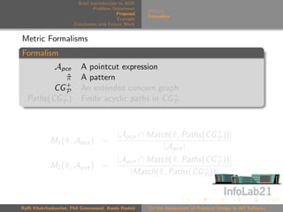 Brief Introduction to AOP
                               Problem Statement
                                                     Metrics
                                          Proposal
                                                     Formalism
                                          Example
                      Conclusion and Future Work


Metric Formalisms
Formalism
         Apce            A pointcut expression
            π
            ˆ            A pattern
            +
         CG P            An extended concern graph
  Paths(CG + )
           P             Finite acyclic paths in CG +
                                                    P




                                         |Apce ∩ Match(ˆ , Paths(CG + ))|
                                                       π            P
            M1 (ˆ , Apce ) =
                π
                                                     |Apce |
                                         |Apce ∩ Match(ˆ , Paths(CG + ))|
                                                        π           P
            M2 (ˆ , Apce ) =
                π
                                            |Match(ˆ , Paths(CG + ))|
                                                   π             P




Raﬃ Khatchadourian, Phil Greenwood, Awais Rashid     On the Assessment of Pointcut Design in AO Software
 