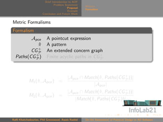 Brief Introduction to AOP
                               Problem Statement
                                                     Metrics
                                          Proposal
                                                     Formalism
                                          Example
                      Conclusion and Future Work


Metric Formalisms
Formalism
         Apce            A pointcut expression
            π
            ˆ            A pattern
            +
         CG P            An extended concern graph
  Paths(CG + )
           P             Finite acyclic paths in CG +
                                                    P




                                         |Apce ∩ Match(ˆ , Paths(CG + ))|
                                                       π            P
            M1 (ˆ , Apce ) =
                π
                                                     |Apce |
                                         |Apce ∩ Match(ˆ , Paths(CG + ))|
                                                        π           P
            M2 (ˆ , Apce ) =
                π
                                            |Match(ˆ , Paths(CG + ))|
                                                   π             P




Raﬃ Khatchadourian, Phil Greenwood, Awais Rashid     On the Assessment of Pointcut Design in AO Software
 