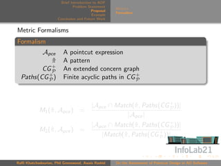 Brief Introduction to AOP
                               Problem Statement
                                                     Metrics
                                          Proposal
                                                     Formalism
                                          Example
                      Conclusion and Future Work


Metric Formalisms
Formalism
         Apce            A pointcut expression
            π
            ˆ            A pattern
            +
         CG P            An extended concern graph
  Paths(CG + )
           P             Finite acyclic paths in CG +
                                                    P




                                         |Apce ∩ Match(ˆ , Paths(CG + ))|
                                                       π            P
            M1 (ˆ , Apce ) =
                π
                                                     |Apce |
                                         |Apce ∩ Match(ˆ , Paths(CG + ))|
                                                        π           P
            M2 (ˆ , Apce ) =
                π
                                            |Match(ˆ , Paths(CG + ))|
                                                   π             P




Raﬃ Khatchadourian, Phil Greenwood, Awais Rashid     On the Assessment of Pointcut Design in AO Software
 