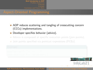 Brief Introduction to AOP
                                 Problem Statement
                                            Proposal
                                            Example
                        Conclusion and Future Work


Aspect-Oriented Programming


         AOP reduces scattering and tangling of crosscutting concern
         (CCCs) implementations.
         Developer speciﬁes behavior (advice).
         Advice is composed at speciﬁc execution points (join points).
         Join points speciﬁed via pointcut expressions (PCEs).
  Example
  execution(* Foo.*(..))
  execution(* Foo.methodA())



  Raﬃ Khatchadourian, Phil Greenwood, Awais Rashid     On the Assessment of Pointcut Design in AO Software
 