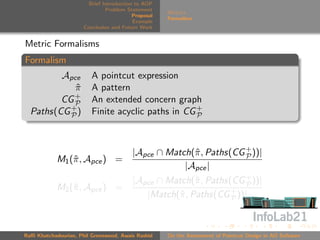 Brief Introduction to AOP
                               Problem Statement
                                                     Metrics
                                          Proposal
                                                     Formalism
                                          Example
                      Conclusion and Future Work


Metric Formalisms
Formalism
         Apce            A pointcut expression
            π
            ˆ            A pattern
            +
         CG P            An extended concern graph
  Paths(CG + )
           P             Finite acyclic paths in CG +
                                                    P




                                         |Apce ∩ Match(ˆ , Paths(CG + ))|
                                                       π            P
            M1 (ˆ , Apce ) =
                π
                                                     |Apce |
                                         |Apce ∩ Match(ˆ , Paths(CG + ))|
                                                        π           P
            M2 (ˆ , Apce ) =
                π
                                            |Match(ˆ , Paths(CG + ))|
                                                   π             P




Raﬃ Khatchadourian, Phil Greenwood, Awais Rashid     On the Assessment of Pointcut Design in AO Software
 