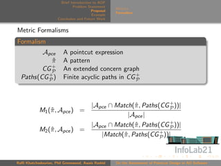 Brief Introduction to AOP
                               Problem Statement
                                                     Metrics
                                          Proposal
                                                     Formalism
                                          Example
                      Conclusion and Future Work


Metric Formalisms
Formalism
         Apce            A pointcut expression
            π
            ˆ            A pattern
            +
         CG P            An extended concern graph
  Paths(CG + )
           P             Finite acyclic paths in CG +
                                                    P




                                         |Apce ∩ Match(ˆ , Paths(CG + ))|
                                                       π            P
            M1 (ˆ , Apce ) =
                π
                                                     |Apce |
                                         |Apce ∩ Match(ˆ , Paths(CG + ))|
                                                        π           P
            M2 (ˆ , Apce ) =
                π
                                            |Match(ˆ , Paths(CG + ))|
                                                   π             P




Raﬃ Khatchadourian, Phil Greenwood, Awais Rashid     On the Assessment of Pointcut Design in AO Software
 