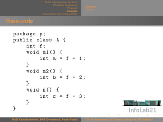 Brief Introduction to AOP
                                 Problem Statement
                                                       Scenario
                                            Proposal
                                                       Metrics
                                            Example
                        Conclusion and Future Work


Base-code
  package p ;
  public class A {
      int f ;
      void m1 () {
          int a = f + 1;
      }
      void m2 () {
          int b = f + 2;
      }
      void n () {
          int c = f + 3;
      }
  }
  Raﬃ Khatchadourian, Phil Greenwood, Awais Rashid     On the Assessment of Pointcut Design in AO Software
 