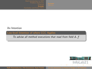Brief Introduction to AOP
                               Problem Statement
                                                     Scenario
                                          Proposal
                                                     Metrics
                                          Example
                      Conclusion and Future Work




An Intention
Low-level Intention of where CCC Applies
    To advise all method executions that read from ﬁeld A.f




Raﬃ Khatchadourian, Phil Greenwood, Awais Rashid     On the Assessment of Pointcut Design in AO Software
 