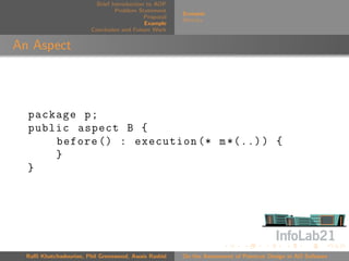 Brief Introduction to AOP
                                 Problem Statement
                                                       Scenario
                                            Proposal
                                                       Metrics
                                            Example
                        Conclusion and Future Work


An Aspect



  package p ;
  public aspect B {
      before () : execution (* m *(..) ) {
      }
  }




  Raﬃ Khatchadourian, Phil Greenwood, Awais Rashid     On the Assessment of Pointcut Design in AO Software
 