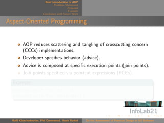 Brief Introduction to AOP
                                 Problem Statement
                                            Proposal
                                            Example
                        Conclusion and Future Work


Aspect-Oriented Programming


         AOP reduces scattering and tangling of crosscutting concern
         (CCCs) implementations.
         Developer speciﬁes behavior (advice).
         Advice is composed at speciﬁc execution points (join points).
         Join points speciﬁed via pointcut expressions (PCEs).
  Example
  execution(* Foo.*(..))
  execution(* Foo.methodA())



  Raﬃ Khatchadourian, Phil Greenwood, Awais Rashid     On the Assessment of Pointcut Design in AO Software
 