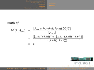 Brief Introduction to AOP
                               Problem Statement
                                                     Scenario
                                          Proposal
                                                     Metrics
                                          Example
                      Conclusion and Future Work




Metric M1

                            |Apce ∩ Match(ˆ , Paths(CG + ))|
                                            π            P
    M1 (ˆ , Apce ) =
        π
                                          |Apce |
                            |{A.m1(), A.m2()} ∩ {A.m1(), A.m2(), A.n()}|
                          =
                                         |{A.m1(), A.m2()}|
                          = 1




Raﬃ Khatchadourian, Phil Greenwood, Awais Rashid     On the Assessment of Pointcut Design in AO Software
 