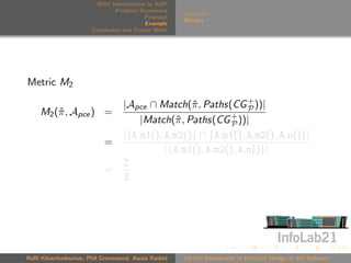 Brief Introduction to AOP
                               Problem Statement
                                                     Scenario
                                          Proposal
                                                     Metrics
                                          Example
                      Conclusion and Future Work




Metric M2

                                 |Apce ∩ Match(ˆ , Paths(CG + ))|
                                                 π             P
    M2 (ˆ , Apce ) =
        π
                                     |Match(ˆ , Paths(CG + ))|
                                              π            P
                                 |{A.m1(), A.m2()} ∩ {A.m1(), A.m2(), A.n()}|
                          =
                                           |{A.m1(), A.m2(), A.n()}|
                                 2
                          =
                                 3




Raﬃ Khatchadourian, Phil Greenwood, Awais Rashid     On the Assessment of Pointcut Design in AO Software
 