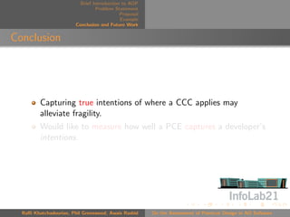 Brief Introduction to AOP
                                 Problem Statement
                                            Proposal
                                            Example
                        Conclusion and Future Work


Conclusion




         Capturing true intentions of where a CCC applies may
         alleviate fragility.
         Would like to measure how well a PCE captures a developer’s
         intentions.




  Raﬃ Khatchadourian, Phil Greenwood, Awais Rashid     On the Assessment of Pointcut Design in AO Software
 