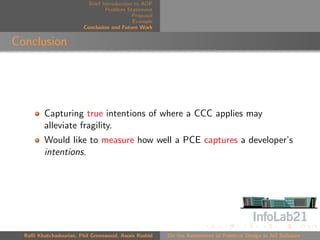 Brief Introduction to AOP
                                 Problem Statement
                                            Proposal
                                            Example
                        Conclusion and Future Work


Conclusion




         Capturing true intentions of where a CCC applies may
         alleviate fragility.
         Would like to measure how well a PCE captures a developer’s
         intentions.




  Raﬃ Khatchadourian, Phil Greenwood, Awais Rashid     On the Assessment of Pointcut Design in AO Software
 