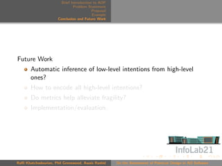 Brief Introduction to AOP
                               Problem Statement
                                          Proposal
                                          Example
                      Conclusion and Future Work




Future Work
       Automatic inference of low-level intentions from high-level
       ones?
       How to encode all high-level intentions?
       Do metrics help alleviate fragility?
       Implementation/evaluation.




Raﬃ Khatchadourian, Phil Greenwood, Awais Rashid     On the Assessment of Pointcut Design in AO Software
 