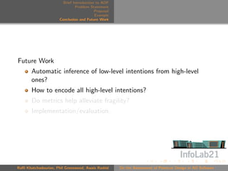 Brief Introduction to AOP
                               Problem Statement
                                          Proposal
                                          Example
                      Conclusion and Future Work




Future Work
       Automatic inference of low-level intentions from high-level
       ones?
       How to encode all high-level intentions?
       Do metrics help alleviate fragility?
       Implementation/evaluation.




Raﬃ Khatchadourian, Phil Greenwood, Awais Rashid     On the Assessment of Pointcut Design in AO Software
 