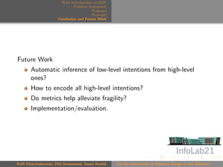 Brief Introduction to AOP
                               Problem Statement
                                          Proposal
                                          Example
                      Conclusion and Future Work




Future Work
       Automatic inference of low-level intentions from high-level
       ones?
       How to encode all high-level intentions?
       Do metrics help alleviate fragility?
       Implementation/evaluation.




Raﬃ Khatchadourian, Phil Greenwood, Awais Rashid     On the Assessment of Pointcut Design in AO Software
 