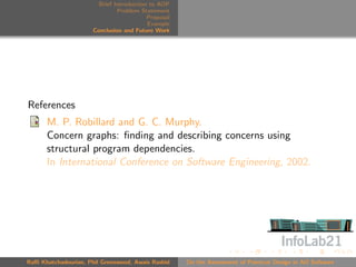 Brief Introduction to AOP
                               Problem Statement
                                          Proposal
                                          Example
                      Conclusion and Future Work




References
      M. P. Robillard and G. C. Murphy.
      Concern graphs: ﬁnding and describing concerns using
      structural program dependencies.
      In International Conference on Software Engineering, 2002.




Raﬃ Khatchadourian, Phil Greenwood, Awais Rashid     On the Assessment of Pointcut Design in AO Software
 