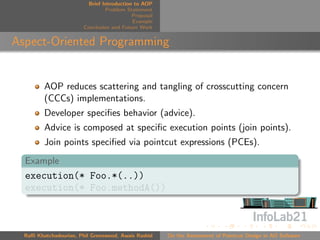 Brief Introduction to AOP
                                 Problem Statement
                                            Proposal
                                            Example
                        Conclusion and Future Work


Aspect-Oriented Programming


         AOP reduces scattering and tangling of crosscutting concern
         (CCCs) implementations.
         Developer speciﬁes behavior (advice).
         Advice is composed at speciﬁc execution points (join points).
         Join points speciﬁed via pointcut expressions (PCEs).
  Example
  execution(* Foo.*(..))
  execution(* Foo.methodA())



  Raﬃ Khatchadourian, Phil Greenwood, Awais Rashid     On the Assessment of Pointcut Design in AO Software
 