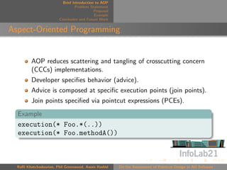 Brief Introduction to AOP
                                 Problem Statement
                                            Proposal
                                            Example
                        Conclusion and Future Work


Aspect-Oriented Programming


         AOP reduces scattering and tangling of crosscutting concern
         (CCCs) implementations.
         Developer speciﬁes behavior (advice).
         Advice is composed at speciﬁc execution points (join points).
         Join points speciﬁed via pointcut expressions (PCEs).
  Example
  execution(* Foo.*(..))
  execution(* Foo.methodA())



  Raﬃ Khatchadourian, Phil Greenwood, Awais Rashid     On the Assessment of Pointcut Design in AO Software
 
