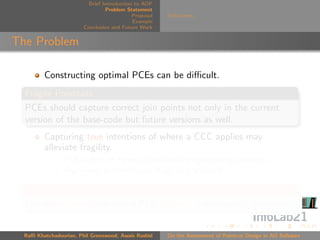 Brief Introduction to AOP
                                 Problem Statement
                                            Proposal   Deﬁnitions
                                            Example
                        Conclusion and Future Work


The Problem

         Constructing optimal PCEs can be diﬃcult.
  Fragile Pointcuts
  PCEs should capture correct join points not only in the current
  version of the base-code but future versions as well.
         Capturing true intentions of where a CCC applies may
         alleviate fragility.
                PCEs often in terms of low-level programming elements.
                High-level speciﬁcations must be translated.

  Question
  Can we measure how well a PCE captures a developer’s intentions?


  Raﬃ Khatchadourian, Phil Greenwood, Awais Rashid     On the Assessment of Pointcut Design in AO Software
 