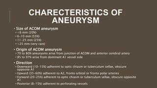 CHARECTERISTICS OF
ANEURYSM
• Size of ACOM aneurysm
• <6 mm (20%)
• 6-10 mm (55%)
• 11-25 mm (25%)
• >25 mm (very rare)
• Origin of ACOM aneurysm
• 70 to 80% aneurysms arise from junction of ACOM and anterior cerebral artery
• 85 to 97% arise from dominant A1 vessel side
• Direction
• Downward (10-15%) adherent to optic chiasm or tuberculum sellae, obscure
opposite A1
• Upward (35-60%) adherent to A2, fronto orbital or fronto polar arteries
• Forward (20-25%) adherent to optic chiasm or tuberculum sellae, obscure opposite
A1
• Posterior (8-15%) adherent to perforating vessels
 