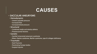 CAUSES
• SACCULAR ANEURYSMS
• Hemodynamic
• Uneven pulsatile pressure
• Increased flow
• Increased blood pressure
• Structural
• Combined media and elastica defects
• Preaneurysmal lessions
• Genetic
• Familial intracranial aneurysm syndrome
• Ehlers-Danlos syndrome, Marfan syndrome, type III collagen deficiency
• Traumatic
• Skull fractures
• Penetrating foreign bodies
• Surgical injuries
 
