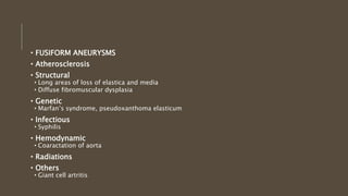 • FUSIFORM ANEURYSMS
• Atherosclerosis
• Structural
• Long areas of loss of elastica and media
• Diffuse fibromuscular dysplasia
• Genetic
• Marfan’s syndrome, pseudoxanthoma elasticum
• Infectious
• Syphilis
• Hemodynamic
• Coaractation of aorta
• Radiations
• Others
• Giant cell artritis
 