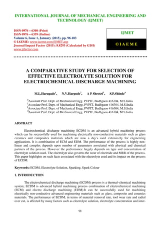 International Journal of Mechanical Engineering and Technology (IJMET), ISSN 0976 – 6340(Print),
ISSN 0976 – 6359(Online), Volume 6, Issue 1, January (2015), pp. 98-103© IAEME
98
A COMPARATIVE STUDY FOR SELECTION OF
EFFECTIVE ELECTROLYTE SOLUTION FOR
ELECTROCHEMICAL DISCHARGE MACHINING
M.L.Harugade1
, N.V.Hargude2
, A P Shrotri3
, S.P.Shinde4
1
Assistant Prof. Dept. of Mechanical Engg, PVPIT, Budhgaon 416304, M.S.India
2
Associate Prof. Dept. of Mechanical Engg, PVPIT, Budhgaon 416304, M.S.India
3
Associate Prof. Dept. of Mechanical Engg, PVPIT, Budhgaon 416304, M.S.India
4
Assistant Prof. Dept. of Mechanical Engg, PVPIT, Budhgaon 416304, M.S.India
ABSTRACT
Electrochemical discharge machining ECDM is an advanced hybrid machining process
which can be successfully used for machining electrically non-conductive materials such as glass
ceramics and composites materials which are now a day’s used extensively for engineering
applications. It is combination of ECM and EDM. The performance of the process is highly non-
linear and complex depends upon number of parameters associated with physical and chemical
partners of the process. However the performance largely depends on type and concentration of
electrolyte solution used. The electrolyte also governs the wear of electrode and MRR of the process.
This paper highlights on such facts associated with the electrolyte used and its impact on the process
of ECDM.
Keywords: ECDM, Electrolyte Solution, Sparking, Spark Colour
1. INTRODUCTION
The electrochemical discharge machining (ECDM) process is a thermal–chemical machining
system; ECDM is advanced hybrid machining process combination of electrochemical machining
(ECM) and electro discharge machining (EDM).It can be successfully used for machining
electrically non-conductive advanced engineering materials such as glass, composite and ceramics
materials. The performance of ECDM, in terms of material removal rate, tool wear rate and radial
over cut, is affected by many factors such as electrolyte solution, electrolyte concentration and inter-
INTERNATIONAL JOURNAL OF MECHANICAL ENGINEERING AND
TECHNOLOGY (IJMET)
ISSN 0976 – 6340 (Print)
ISSN 0976 – 6359 (Online)
Volume 6, Issue 1, January (2015), pp. 98-103
© IAEME: www.iaeme.com/IJMET.asp
Journal Impact Factor (2015): 8.8293 (Calculated by GISI)
www.jifactor.com
IJMET
© I A E M E
 