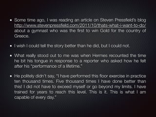 Some time ago, I was reading an article on Steven Pressﬁeld’s blog
http://www.stevenpressﬁeld.com/2011/10/thats-what-i-want-to-do/
about a gymnast who was the ﬁrst to win Gold for the country of
Greece.
I wish I could tell the story better than he did, but I could not.
What really stood out to me was when Hermes recounted the time
he bit his tongue in response to a reporter who asked how he felt
after his “performance of a lifetime.”
He politely didn’t say, “I have performed this ﬂoor exercise in practice
ten thousand times. Five thousand times I have done better than
this! I did not have to exceed myself or go beyond my limits. I have
trained for years to reach this level. This is it. This is what I am
capable of every day.”
 