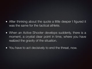 After thinking about the quote a little deeper I ﬁgured it
was the same for the tactical athlete.
When an Active Shooter develops suddenly, there is a
moment, a crystal clear point in time, where you have
realized the gravity of the situation.
You have to act decisively to end the threat, now.
 