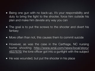 Being one gun with no back-up, it’s your responsibility and
duty to bring the ﬁght to the shooter, force him outside his
plan and make him deviate any way you can
The goal is to put the screws to the shooter and divert his
fantasy
More often than not, this causes them to commit suicide
However, as was the case in the Carthage, NC nursing
home shooting http://www.wral.com/news/local/story/
4837676/ the lone ofﬁcer got into a gunﬁght with the subject
He was wounded, but put the shooter in his place
 