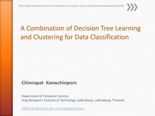 2011 Eighth International Joint Conference on Computer Science and Software Engineering (JCSSE)




 A Combination of Decision Tree Learning
 and Clustering for Data Classification




  Chinnapat Kaewchinporn

  Department of Computer Science
  King Mongkut’s Institute of Technology Ladkrabang. Ladkrabang, Thailand

  s0050117@kmitl.ac.th, scriptsds@gmail.com
 