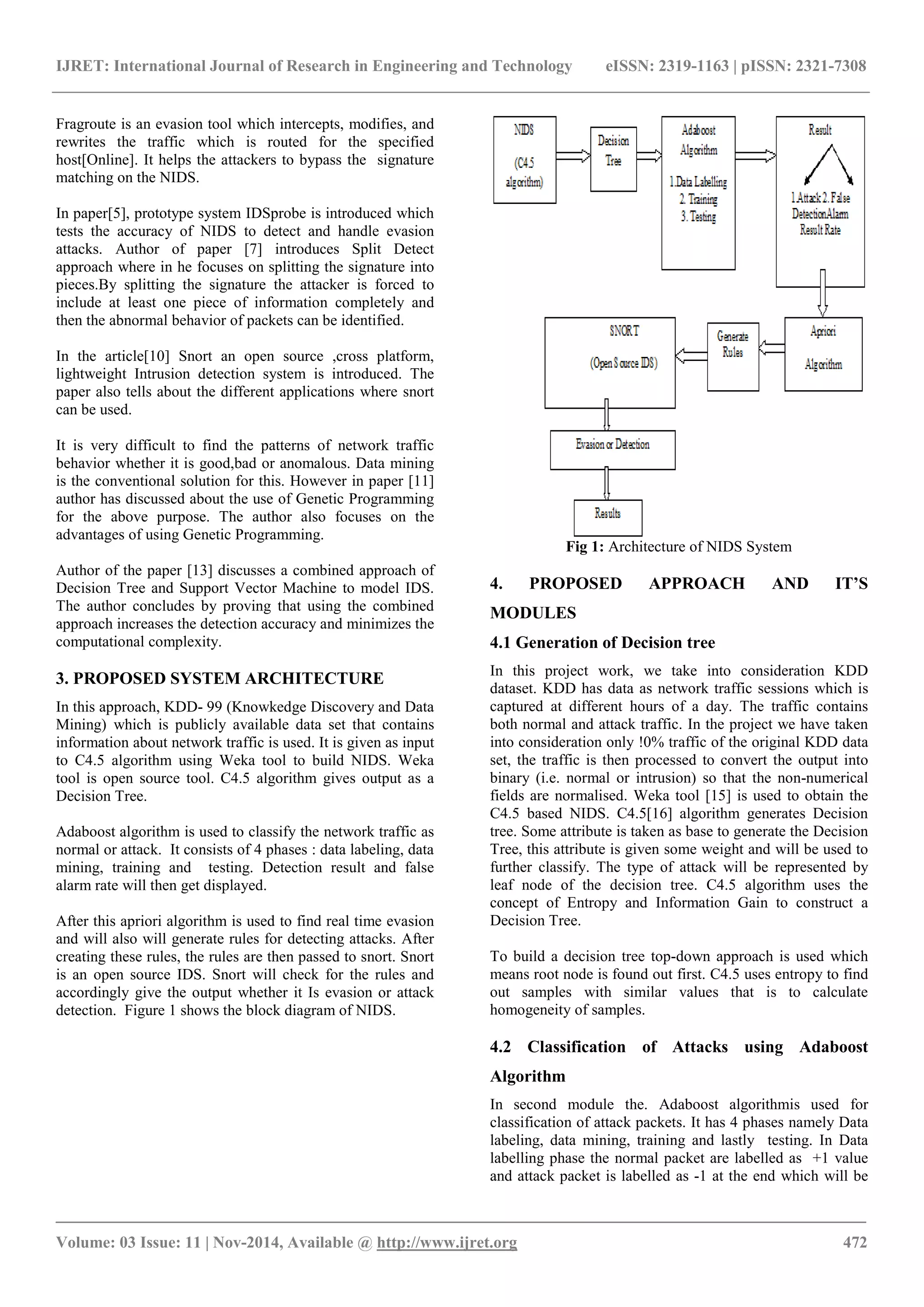 IJRET: International Journal of Research in Engineering and Technology eISSN: 2319-1163 | pISSN: 2321-7308
_______________________________________________________________________________________
Volume: 03 Issue: 11 | Nov-2014, Available @ http://www.ijret.org 472
Fragroute is an evasion tool which intercepts, modifies, and
rewrites the traffic which is routed for the specified
host[Online]. It helps the attackers to bypass the signature
matching on the NIDS.
In paper[5], prototype system IDSprobe is introduced which
tests the accuracy of NIDS to detect and handle evasion
attacks. Author of paper [7] introduces Split Detect
approach where in he focuses on splitting the signature into
pieces.By splitting the signature the attacker is forced to
include at least one piece of information completely and
then the abnormal behavior of packets can be identified.
In the article[10] Snort an open source ,cross platform,
lightweight Intrusion detection system is introduced. The
paper also tells about the different applications where snort
can be used.
It is very difficult to find the patterns of network traffic
behavior whether it is good,bad or anomalous. Data mining
is the conventional solution for this. However in paper [11]
author has discussed about the use of Genetic Programming
for the above purpose. The author also focuses on the
advantages of using Genetic Programming.
Author of the paper [13] discusses a combined approach of
Decision Tree and Support Vector Machine to model IDS.
The author concludes by proving that using the combined
approach increases the detection accuracy and minimizes the
computational complexity.
3. PROPOSED SYSTEM ARCHITECTURE
In this approach, KDD- 99 (Knowkedge Discovery and Data
Mining) which is publicly available data set that contains
information about network traffic is used. It is given as input
to C4.5 algorithm using Weka tool to build NIDS. Weka
tool is open source tool. C4.5 algorithm gives output as a
Decision Tree.
Adaboost algorithm is used to classify the network traffic as
normal or attack. It consists of 4 phases : data labeling, data
mining, training and testing. Detection result and false
alarm rate will then get displayed.
After this apriori algorithm is used to find real time evasion
and will also will generate rules for detecting attacks. After
creating these rules, the rules are then passed to snort. Snort
is an open source IDS. Snort will check for the rules and
accordingly give the output whether it Is evasion or attack
detection. Figure 1 shows the block diagram of NIDS.
Fig 1: Architecture of NIDS System
4. PROPOSED APPROACH AND IT’S
MODULES
4.1 Generation of Decision tree
In this project work, we take into consideration KDD
dataset. KDD has data as network traffic sessions which is
captured at different hours of a day. The traffic contains
both normal and attack traffic. In the project we have taken
into consideration only !0% traffic of the original KDD data
set, the traffic is then processed to convert the output into
binary (i.e. normal or intrusion) so that the non-numerical
fields are normalised. Weka tool [15] is used to obtain the
C4.5 based NIDS. C4.5[16] algorithm generates Decision
tree. Some attribute is taken as base to generate the Decision
Tree, this attribute is given some weight and will be used to
further classify. The type of attack will be represented by
leaf node of the decision tree. C4.5 algorithm uses the
concept of Entropy and Information Gain to construct a
Decision Tree.
To build a decision tree top-down approach is used which
means root node is found out first. C4.5 uses entropy to find
out samples with similar values that is to calculate
homogeneity of samples.
4.2 Classification of Attacks using Adaboost
Algorithm
In second module the. Adaboost algorithmis used for
classification of attack packets. It has 4 phases namely Data
labeling, data mining, training and lastly testing. In Data
labelling phase the normal packet are labelled as +1 value
and attack packet is labelled as -1 at the end which will be
 