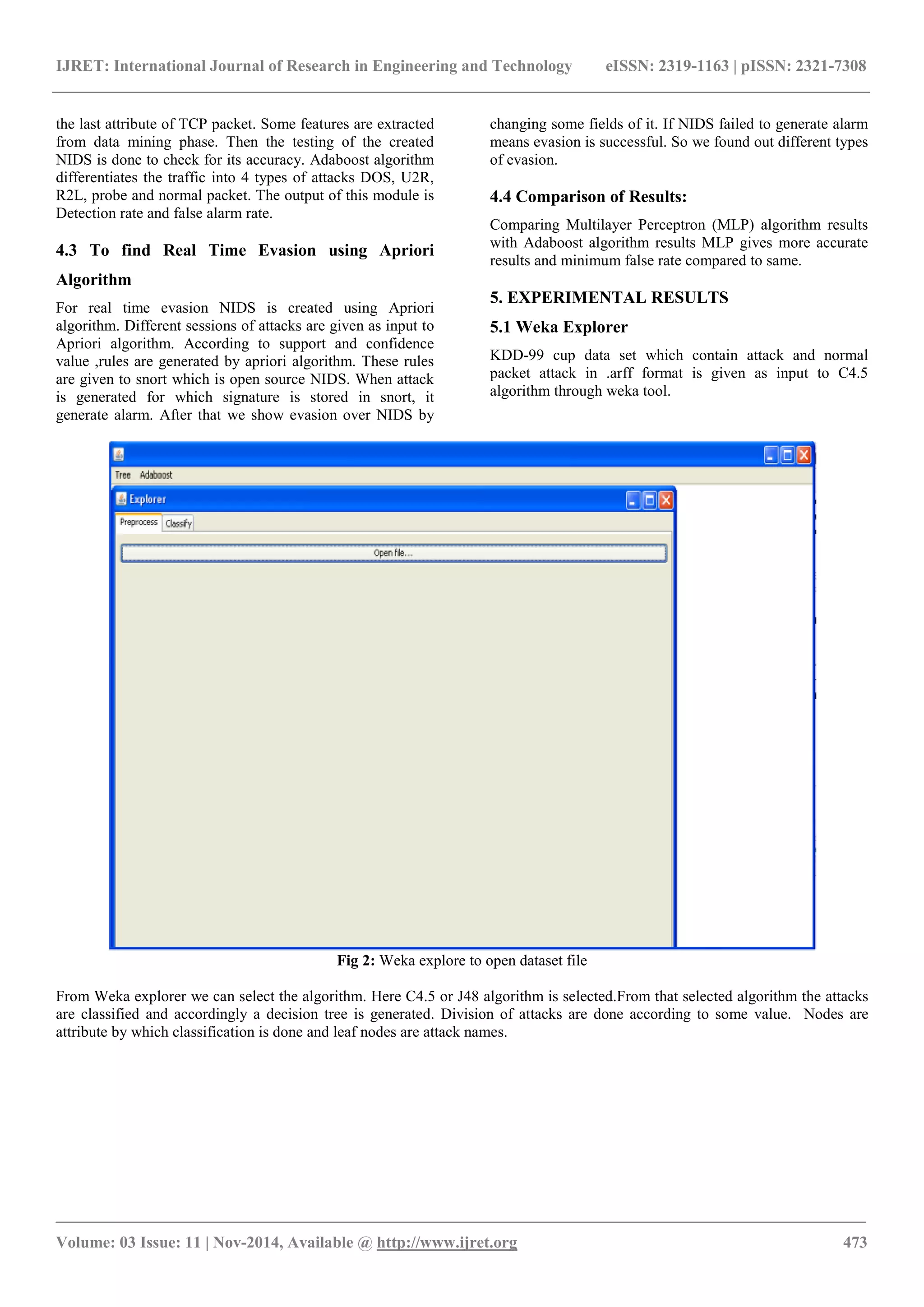 IJRET: International Journal of Research in Engineering and Technology eISSN: 2319-1163 | pISSN: 2321-7308
_______________________________________________________________________________________
Volume: 03 Issue: 11 | Nov-2014, Available @ http://www.ijret.org 473
the last attribute of TCP packet. Some features are extracted
from data mining phase. Then the testing of the created
NIDS is done to check for its accuracy. Adaboost algorithm
differentiates the traffic into 4 types of attacks DOS, U2R,
R2L, probe and normal packet. The output of this module is
Detection rate and false alarm rate.
4.3 To find Real Time Evasion using Apriori
Algorithm
For real time evasion NIDS is created using Apriori
algorithm. Different sessions of attacks are given as input to
Apriori algorithm. According to support and confidence
value ,rules are generated by apriori algorithm. These rules
are given to snort which is open source NIDS. When attack
is generated for which signature is stored in snort, it
generate alarm. After that we show evasion over NIDS by
changing some fields of it. If NIDS failed to generate alarm
means evasion is successful. So we found out different types
of evasion.
4.4 Comparison of Results:
Comparing Multilayer Perceptron (MLP) algorithm results
with Adaboost algorithm results MLP gives more accurate
results and minimum false rate compared to same.
5. EXPERIMENTAL RESULTS
5.1 Weka Explorer
KDD-99 cup data set which contain attack and normal
packet attack in .arff format is given as input to C4.5
algorithm through weka tool.
Fig 2: Weka explore to open dataset file
From Weka explorer we can select the algorithm. Here C4.5 or J48 algorithm is selected.From that selected algorithm the attacks
are classified and accordingly a decision tree is generated. Division of attacks are done according to some value. Nodes are
attribute by which classification is done and leaf nodes are attack names.
 