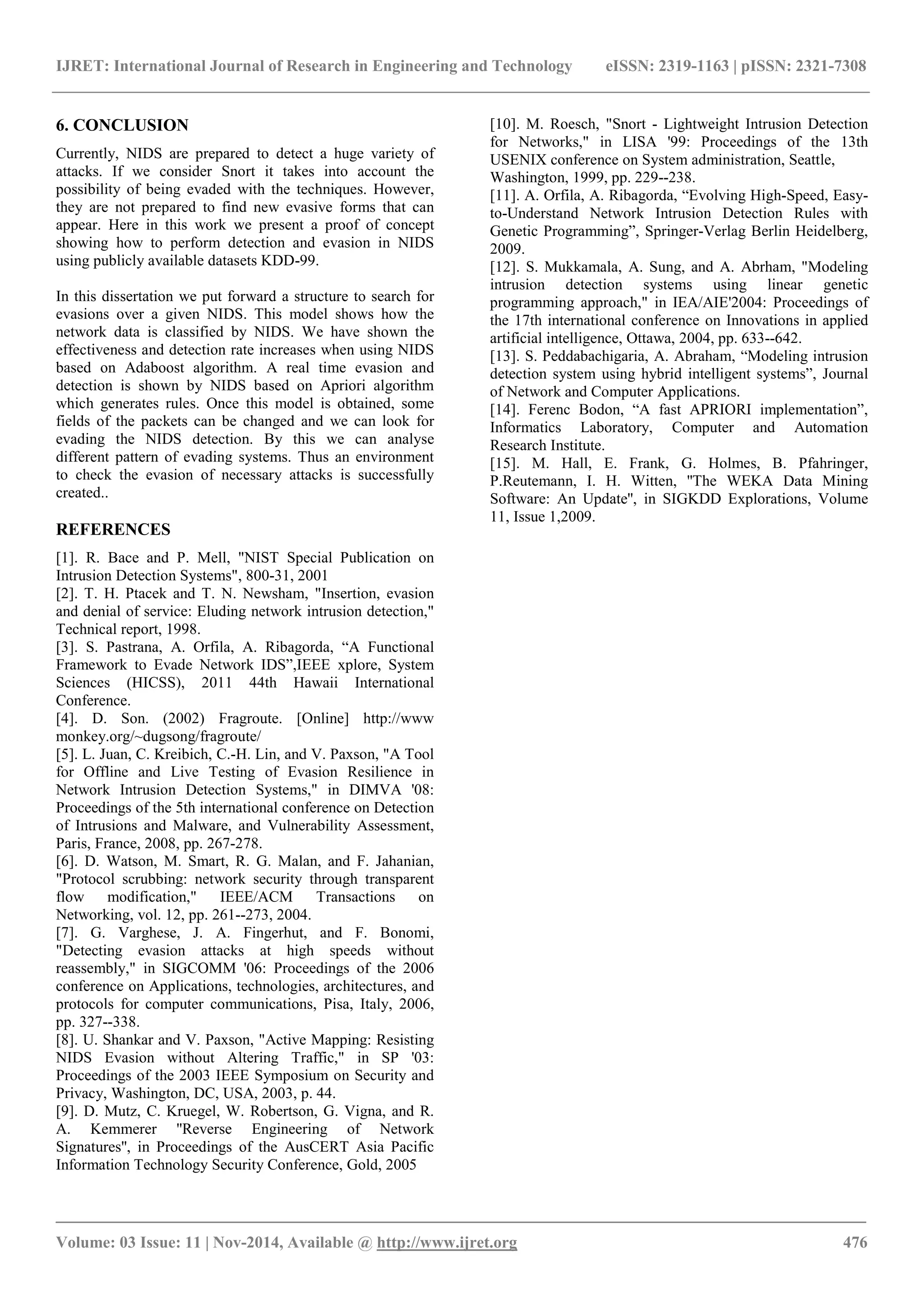 IJRET: International Journal of Research in Engineering and Technology eISSN: 2319-1163 | pISSN: 2321-7308
_______________________________________________________________________________________
Volume: 03 Issue: 11 | Nov-2014, Available @ http://www.ijret.org 476
6. CONCLUSION
Currently, NIDS are prepared to detect a huge variety of
attacks. If we consider Snort it takes into account the
possibility of being evaded with the techniques. However,
they are not prepared to find new evasive forms that can
appear. Here in this work we present a proof of concept
showing how to perform detection and evasion in NIDS
using publicly available datasets KDD-99.
In this dissertation we put forward a structure to search for
evasions over a given NIDS. This model shows how the
network data is classified by NIDS. We have shown the
effectiveness and detection rate increases when using NIDS
based on Adaboost algorithm. A real time evasion and
detection is shown by NIDS based on Apriori algorithm
which generates rules. Once this model is obtained, some
fields of the packets can be changed and we can look for
evading the NIDS detection. By this we can analyse
different pattern of evading systems. Thus an environment
to check the evasion of necessary attacks is successfully
created..
REFERENCES
[1]. R. Bace and P. Mell, "NIST Special Publication on
Intrusion Detection Systems", 800-31, 2001
[2]. T. H. Ptacek and T. N. Newsham, "Insertion, evasion
and denial of service: Eluding network intrusion detection,"
Technical report, 1998.
[3]. S. Pastrana, A. Orfila, A. Ribagorda, “A Functional
Framework to Evade Network IDS”,IEEE xplore, System
Sciences (HICSS), 2011 44th Hawaii International
Conference.
[4]. D. Son. (2002) Fragroute. [Online] http://www
monkey.org/~dugsong/fragroute/
[5]. L. Juan, C. Kreibich, C.-H. Lin, and V. Paxson, "A Tool
for Offline and Live Testing of Evasion Resilience in
Network Intrusion Detection Systems," in DIMVA '08:
Proceedings of the 5th international conference on Detection
of Intrusions and Malware, and Vulnerability Assessment,
Paris, France, 2008, pp. 267-278.
[6]. D. Watson, M. Smart, R. G. Malan, and F. Jahanian,
"Protocol scrubbing: network security through transparent
flow modification," IEEE/ACM Transactions on
Networking, vol. 12, pp. 261--273, 2004.
[7]. G. Varghese, J. A. Fingerhut, and F. Bonomi,
"Detecting evasion attacks at high speeds without
reassembly," in SIGCOMM '06: Proceedings of the 2006
conference on Applications, technologies, architectures, and
protocols for computer communications, Pisa, Italy, 2006,
pp. 327--338.
[8]. U. Shankar and V. Paxson, "Active Mapping: Resisting
NIDS Evasion without Altering Traffic," in SP '03:
Proceedings of the 2003 IEEE Symposium on Security and
Privacy, Washington, DC, USA, 2003, p. 44.
[9]. D. Mutz, C. Kruegel, W. Robertson, G. Vigna, and R.
A. Kemmerer ''Reverse Engineering of Network
Signatures'', in Proceedings of the AusCERT Asia Pacific
Information Technology Security Conference, Gold, 2005
[10]. M. Roesch, "Snort - Lightweight Intrusion Detection
for Networks," in LISA '99: Proceedings of the 13th
USENIX conference on System administration, Seattle,
Washington, 1999, pp. 229--238.
[11]. A. Orfila, A. Ribagorda, “Evolving High-Speed, Easy-
to-Understand Network Intrusion Detection Rules with
Genetic Programming”, Springer-Verlag Berlin Heidelberg,
2009.
[12]. S. Mukkamala, A. Sung, and A. Abrham, "Modeling
intrusion detection systems using linear genetic
programming approach," in IEA/AIE'2004: Proceedings of
the 17th international conference on Innovations in applied
artificial intelligence, Ottawa, 2004, pp. 633--642.
[13]. S. Peddabachigaria, A. Abraham, “Modeling intrusion
detection system using hybrid intelligent systems”, Journal
of Network and Computer Applications.
[14]. Ferenc Bodon, “A fast APRIORI implementation”,
Informatics Laboratory, Computer and Automation
Research Institute.
[15]. M. Hall, E. Frank, G. Holmes, B. Pfahringer,
P.Reutemann, I. H. Witten, ''The WEKA Data Mining
Software: An Update'', in SIGKDD Explorations, Volume
11, Issue 1,2009.
 