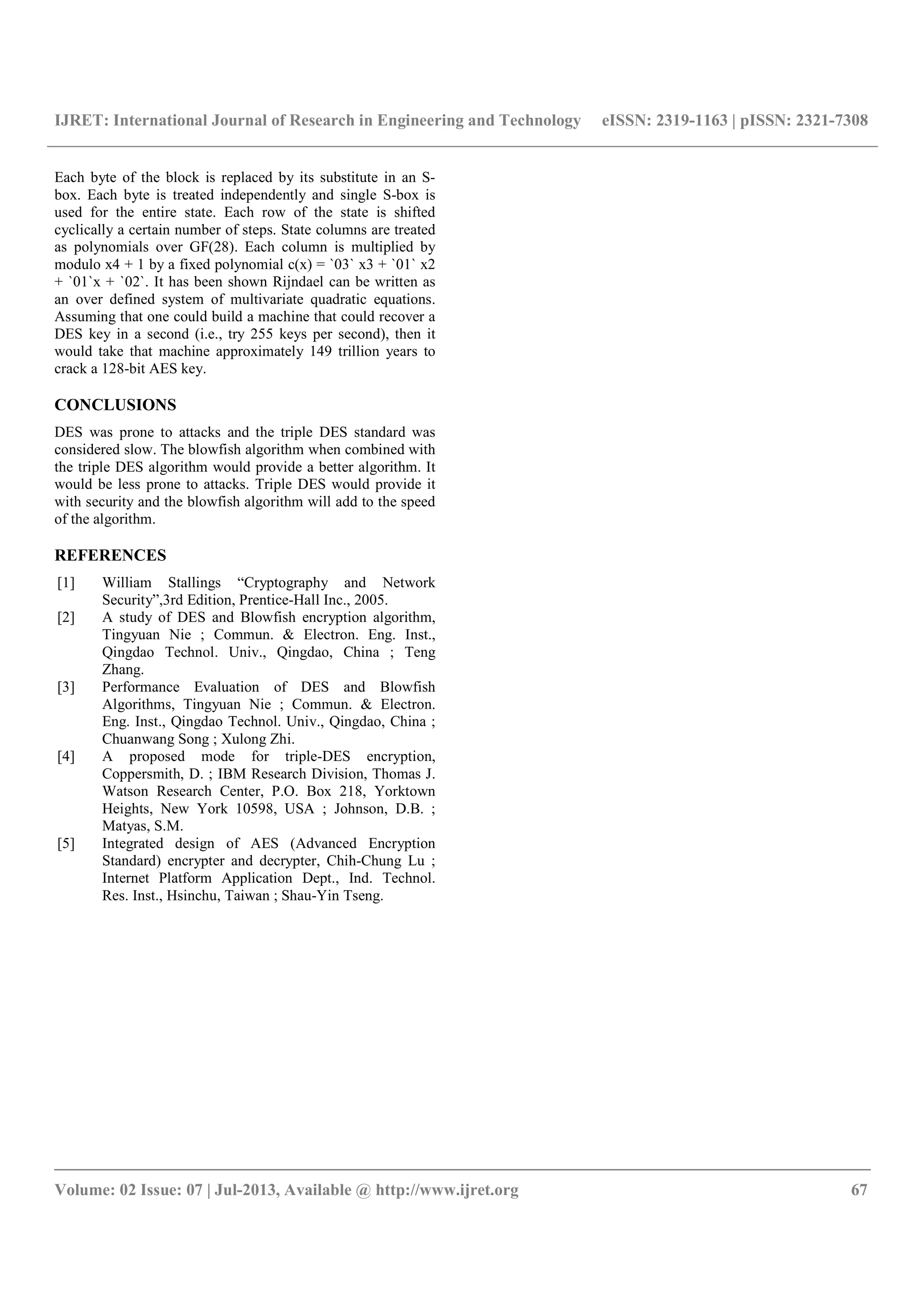 IJRET: International Journal of Research in Engineering and Technology eISSN: 2319-1163 | pISSN: 2321-7308
__________________________________________________________________________________________
Volume: 02 Issue: 07 | Jul-2013, Available @ http://www.ijret.org 67
Each byte of the block is replaced by its substitute in an S-
box. Each byte is treated independently and single S-box is
used for the entire state. Each row of the state is shifted
cyclically a certain number of steps. State columns are treated
as polynomials over GF(28). Each column is multiplied by
modulo x4 + 1 by a fixed polynomial c(x) = `03` x3 + `01` x2
+ `01`x + `02`. It has been shown Rijndael can be written as
an over defined system of multivariate quadratic equations.
Assuming that one could build a machine that could recover a
DES key in a second (i.e., try 255 keys per second), then it
would take that machine approximately 149 trillion years to
crack a 128-bit AES key.
CONCLUSIONS
DES was prone to attacks and the triple DES standard was
considered slow. The blowfish algorithm when combined with
the triple DES algorithm would provide a better algorithm. It
would be less prone to attacks. Triple DES would provide it
with security and the blowfish algorithm will add to the speed
of the algorithm.
REFERENCES
[1] William Stallings “Cryptography and Network
Security”,3rd Edition, Prentice-Hall Inc., 2005.
[2] A study of DES and Blowfish encryption algorithm,
Tingyuan Nie ; Commun. & Electron. Eng. Inst.,
Qingdao Technol. Univ., Qingdao, China ; Teng
Zhang.
[3] Performance Evaluation of DES and Blowfish
Algorithms, Tingyuan Nie ; Commun. & Electron.
Eng. Inst., Qingdao Technol. Univ., Qingdao, China ;
Chuanwang Song ; Xulong Zhi.
[4] A proposed mode for triple-DES encryption,
Coppersmith, D. ; IBM Research Division, Thomas J.
Watson Research Center, P.O. Box 218, Yorktown
Heights, New York 10598, USA ; Johnson, D.B. ;
Matyas, S.M.
[5] Integrated design of AES (Advanced Encryption
Standard) encrypter and decrypter, Chih-Chung Lu ;
Internet Platform Application Dept., Ind. Technol.
Res. Inst., Hsinchu, Taiwan ; Shau-Yin Tseng.
 