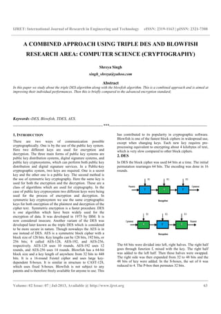 IJRET: International Journal of Research in Engineering and Technology eISSN: 2319-1163 | pISSN: 2321-7308
__________________________________________________________________________________________
Volume: 02 Issue: 07 | Jul-2013, Available @ http://www.ijret.org 63
A COMBINED APPROACH USING TRIPLE DES AND BLOWFISH
RESEARCH AREA: COMPUTER SCIENCE (CRYPTOGRAPHY)
Shreya Singh
singh_shreya@yahoo.com
Abstract
In this paper we study about the triple DES algorithm along with the blowfish algorithm. This is a combined approach and is aimed at
improving their individual performances. Then this is briefly compared to the advanced encryption standard;
Keywords:-DES, Blowfish, TDES, AES.
--------------------------------------------------------------------***--------------------------------------------------------------------------
1. INTRODUCTION
There are two ways of communication possible
cryptographically. One is by the use of the public key system.
Here two different keys are used for encryption and
decryption. The three main forms of public key systems are
public key distribution systems, digital signature systems, and
public key cryptosystems, which can perform both public key
distribution and digital signature services. In a Public-key
cryptographic system, two keys are required. One is a secret
key and the other one is a public key. The second method is
the use of symmetric key cryptography. Here the same key is
used for both the encryption and the decryption. These are a
class of algorithms which are used for cryptography. In the
case of public key cryptosystem two different keys were being
used for the process of encryption and decryption. In
symmetric key cryptosystem we use the same cryptographic
keys for both encryption of the plaintext and decryption of the
cipher text. Symmetric encryption is a faster procedure. DES
is one algorithm which have been widely used for the
encryption of data. It was developed in 1975 by IBM. It is
now considered insecure. Another variant of the DES was
developed later known as the triple DES which is considered
to be more secure in nature. Though nowadays the AES is in
use instead of DES. AES is a symmetric block cipher with a
block size of 128 bits. Key lengths can be 128 bits, 192 bits, or
256 bits; 8 called AES-128, AES-192, and AES-256,
respectively. AES-128 uses 10 rounds, AES-192 uses 12
rounds, and AES-256 uses 14 rounds. Blowfish has a 64-bit
block size and a key length of anywhere from 32 bits to 448
bits. It is a 16-round Feistel cipher and uses large key-
dependent S-boxes. It is similar in structure to CAST-128,
which uses fixed S-boxes. Blowfish is not subject to any
patents and is therefore freely available for anyone to use. This
has contributed to its popularity in cryptographic software.
Blowfish is one of the fastest block ciphers in widespread use,
except when changing keys. Each new key requires pre-
processing equivalent to encrypting about 4 kilobytes of text,
which is very slow compared to other block ciphers.
2. DES
In DES the block cipher was used 64 bits at a time. The initial
permutation rearranges 64 bits. The encoding was done in 16
rounds.
The 64 bits were divided into left, right halves. The right half
goes through function f, mixed with the key. The right half
was added to the left half. Then these halves were swapped.
The right side was then expanded from 32 to 48 bits and the
48 bits of key were added. In the S-boxes, the set of 6 was
reduced to 4. The P-box then permutes 32 bits.
 