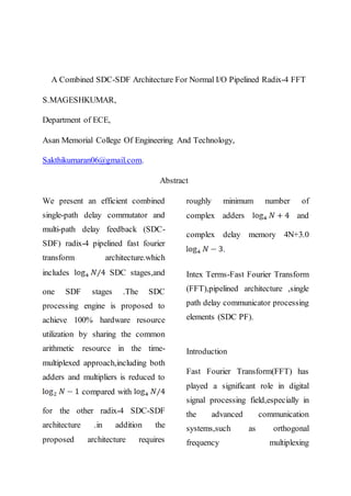 A Combined SDC-SDF Architecture For Normal I/O Pipelined Radix-4 FFT
S.MAGESHKUMAR,
Department of ECE,
Asan Memorial College Of Engineering And Technology,
Sakthikumaran06@gmail.com.
Abstract
We present an efficient combined
single-path delay commutator and
multi-path delay feedback (SDC-
SDF) radix-4 pipelined fast fourier
transform architecture.which
includes SDC stages,and
one SDF stages .The SDC
processing engine is proposed to
achieve 100% hardware resource
utilization by sharing the common
arithmetic resource in the time-
multiplexed approach,including both
adders and multipliers is reduced to
compared with
for the other radix-4 SDC-SDF
architecture .in addition the
proposed architecture requires
roughly minimum number of
complex adders and
complex delay memory 4N+3.0
.
Intex Terms-Fast Fourier Transform
(FFT),pipelined architecture ,single
path delay communicator processing
elements (SDC PF).
Introduction
Fast Fourier Transform(FFT) has
played a significant role in digital
signal processing field,especially in
the advanced communication
systems,such as orthogonal
frequency multiplexing
 