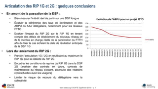 www.idate.org © IDATE DigiWorld 2016 – p. 7
• En amont de la passation de la DSP :
• Bien mesurer l’intérêt réel de partir sur une DSP longue
• Évaluer la cohérence des taux de pénétration et des
ARPU du futur délégataire, notamment pour les réseaux
FTTO
• Evaluer l’impact du RIP 2G sur le RIP 1G en tenant
compte des délais de déploiement du nouveau réseau et
de la montée en charge réelle de la pénétration du FTTH
afin de fixer le cas échéant la date de résiliation anticipée
de la DSP 1G
• Lors du lancement du RIP 2G :
• Prévoir l’articulation 1G / 2G en réutilisant au maximum le
RIP 1G pour la collecte du RIP 2G
• Encadrer les conditions de reprise du RIP 1G dans la DSP
2G (analyse des contrats en cours, contrats de
maintenance du réseau existant, poursuite des relations
contractuelles avec les usagers)
• Limiter le risque de recours du délégataire vers la
collectivité
Articulation des RIP 1G et 2G : quelques conclusions
 