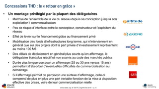 www.idate.org © IDATE DigiWorld 2016 – p. 9
• Un montage privilégié par la plupart des délégataires
• Maîtrise de l’ensemble de la vie du réseau depuis sa conception jusqu’à son
exploitation / commercialisation
• Pas de risque d’interface entre le concepteur, constructeur et l’exploitant du
réseau
• Effet de levier sur le financement grâce au financement privé
• Mobilisation des fonds d’infrastructures long terme, qui n’interviennent en
général que sur des projets dont la part privée d’investissement représentent
au moins 100 M€
• Des délais de déploiement en général plus courts qu’en affermage, le
délégataire étant plus réactif et non soumis au code des marchés publics
• Durée plus longue que pour un affermage (25 ou 30 ans versus 15 ans)
permettant d’absorber d’éventuelles difficultés de commercialisation au
démarrage
• Si l’affermage permet de percevoir une surtaxe d’affermage, celle-ci
comprend de plus en plus une part variable fonction de la mise à disposition
effective des prises, voire de leur commercialisation réelle
Concessions THD : le « retour en grâce »
 