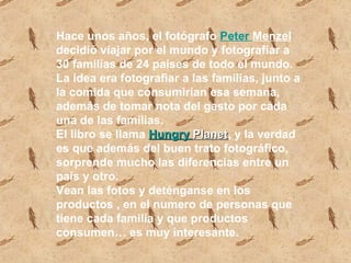 Hace unos años, el fotógrafo  Peter   Menzel  decidió viajar por el mundo y fotografiar a 30 familias de 24 países de todo el mundo. La idea era fotografiar a las familias, junto a la comida que consumirían esa semana, además de tomar nota del gasto por cada una de las familias.  El libro se llama  Hungry   Planet , y la verdad es que además del buen trato fotográfico, sorprende mucho las diferencias entre un país y otro.  Vean las fotos y deténganse en los productos , en el numero de personas que tiene cada familia y que productos consumen… es muy interesante. 