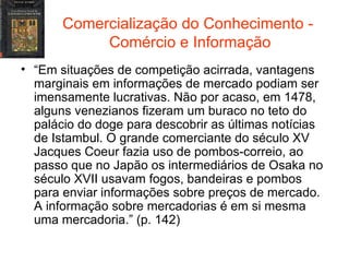 Comercialização do Conhecimento -  Comércio e Informação “ Em situações de competição acirrada, vantagens marginais em informações de mercado podiam ser imensamente lucrativas. Não por acaso, em 1478, alguns venezianos fizeram um buraco no teto do palácio do doge para descobrir as últimas notícias de Istambul. O grande comerciante do século XV Jacques Coeur fazia uso de pombos-correio, ao passo que no Japão os intermediários de Osaka no século XVII usavam fogos, bandeiras e pombos para enviar informações sobre preços de mercado. A informação sobre mercadorias é em si mesma uma mercadoria.” (p. 142) 