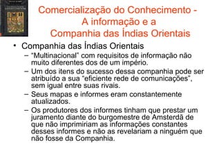 Comercialização do Conhecimento -  A informação e a  Companhia das Índias Orientais Companhia das Índias Orientais “ Multinacional” com requisitos de informação não muito diferentes dos de um império. Um dos itens do sucesso dessa companhia pode ser atribuído a sua “eficiente rede de comunicações”, sem igual entre suas rivais. Seus mapas e informes eram constantemente atualizados. Os produtores dos informes tinham que prestar um juramento diante do burgomestre de Amsterdã de que não imprimiriam as informações constantes desses informes e não as revelariam a ninguém que não fosse da Companhia. 