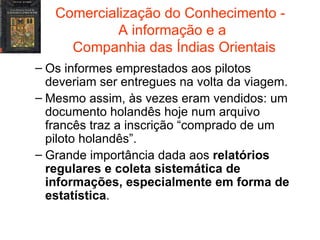 Comercialização do Conhecimento -  A informação e a  Companhia das Índias Orientais Os informes emprestados aos pilotos deveriam ser entregues na volta da viagem. Mesmo assim, às vezes eram vendidos: um documento holandês hoje num arquivo francês traz a inscrição “comprado de um piloto holandês”. Grande importância dada aos  relatórios regulares e coleta sistemática de informações, especialmente em forma de estatística . 