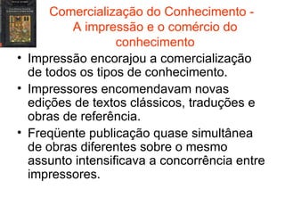 Comercialização do Conhecimento -  A impressão e o comércio do conhecimento Impressão encorajou a comercialização de todos os tipos de conhecimento. Impressores encomendavam novas edições de textos clássicos, traduções e obras de referência. Freqüente publicação quase simultânea de obras diferentes sobre o mesmo assunto intensificava a concorrência entre impressores. 