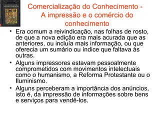 Comercialização do Conhecimento -  A impressão e o comércio do conhecimento Era comum a reivindicação, nas folhas de rosto, de que a nova edição era mais acurada que as anteriores, ou incluía mais informação, ou que oferecia um sumário ou índice que faltava às outras. Alguns impressores estavam pessoalmente comprometidos com movimentos intelectuais como o humanismo, a Reforma Protestante ou o Iluminismo. Alguns perceberam a importância dos anúncios, isto é, da impressão de informações sobre bens e serviços para vendê-los. 