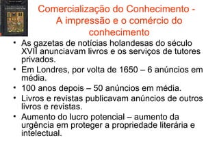 Comercialização do Conhecimento -  A impressão e o comércio do conhecimento As gazetas de notícias holandesas do século XVII anunciavam livros e os serviços de tutores privados. Em Londres, por volta de 1650 – 6 anúncios em média. 100 anos depois – 50 anúncios em média. Livros e revistas publicavam anúncios de outros livros e revistas. Aumento do lucro potencial – aumento da urgência em proteger a propriedade literária e intelectual. 